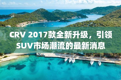 CRV 2017款全新升級(jí)，引領(lǐng)SUV市場(chǎng)潮流的最新消息