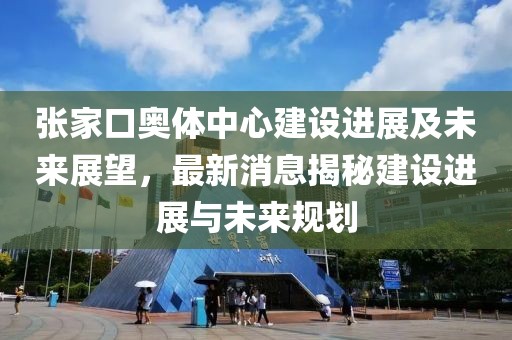 張家口奧體中心建設(shè)進(jìn)展及未來展望，最新消息揭秘建設(shè)進(jìn)展與未來規(guī)劃