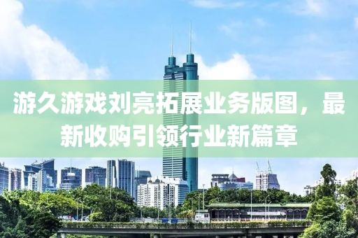 游久游戲劉亮拓展業(yè)務(wù)版圖，最新收購(gòu)引領(lǐng)行業(yè)新篇章