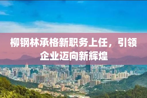 柳鋼林承格新職務(wù)上任，引領(lǐng)企業(yè)邁向新輝煌