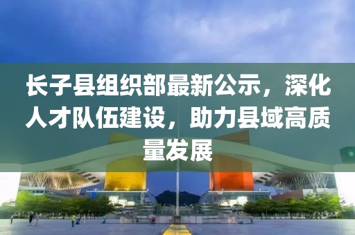 長子縣組織部最新公示，深化人才隊伍建設(shè)，助力縣域高質(zhì)量發(fā)展