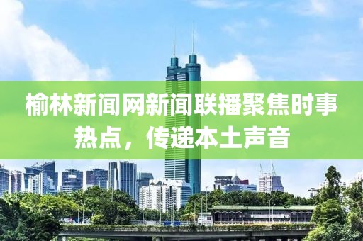 榆林新聞網新聞聯播聚焦時事熱點，傳遞本土聲音