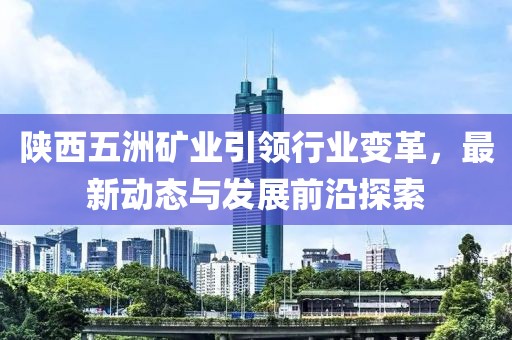 陜西五洲礦業(yè)引領(lǐng)行業(yè)變革，最新動態(tài)與發(fā)展前沿探索