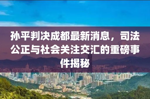 孫平判決成都最新消息，司法公正與社會(huì)關(guān)注交匯的重磅事件揭秘