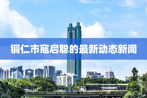 銅仁市寇啟聰?shù)淖钚聞討B(tài)新聞