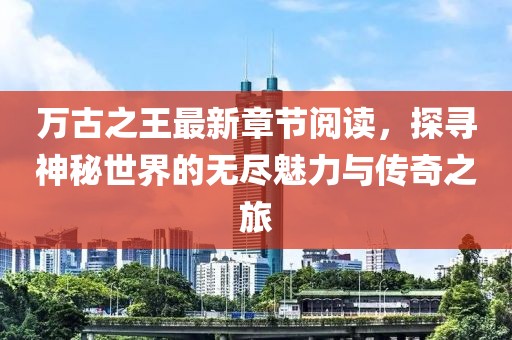 萬古之王最新章節(jié)閱讀，探尋神秘世界的無盡魅力與傳奇之旅