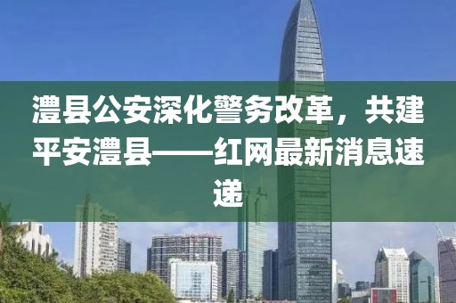 澧縣公安深化警務(wù)改革，共建平安澧縣——紅網(wǎng)最新消息速遞