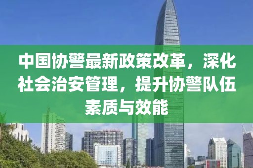 中國協(xié)警最新政策改革，深化社會治安管理，提升協(xié)警隊伍素質(zhì)與效能