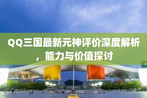 QQ三國最新元神評價深度解析，能力與價值探討