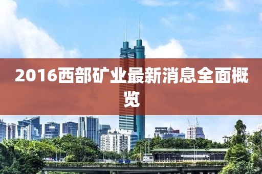 2016西部礦業(yè)最新消息全面概覽